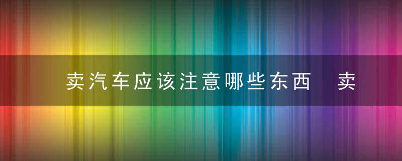 卖汽车应该注意哪些东西 卖汽车应该注意哪些东西呢